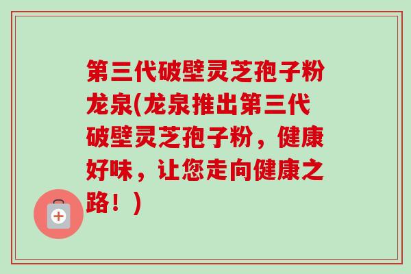 第三代破壁灵芝孢子粉龙泉(龙泉推出第三代破壁灵芝孢子粉，健康好味，让您走向健康之路！)