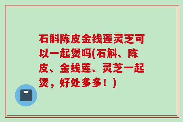 石斛陈皮金线莲灵芝可以一起煲吗(石斛、陈皮、金线莲、灵芝一起煲，好处多多！)