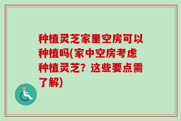 种植灵芝家里空房可以种植吗(家中空房考虑种植灵芝？这些要点需了解)