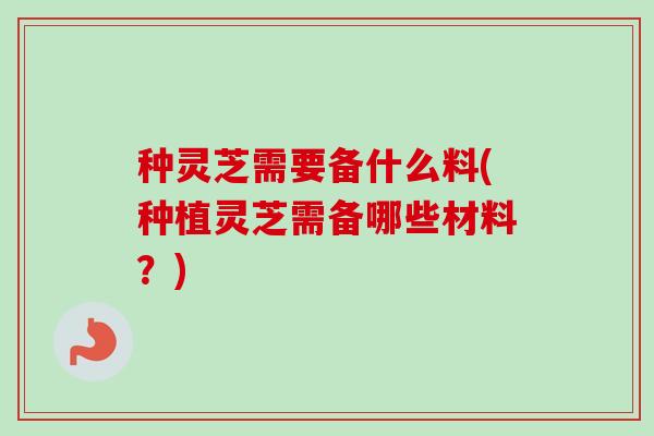 种灵芝需要备什么料(种植灵芝需备哪些材料?) 种灵芝需要备什么料(种植灵芝需备哪些材料?)
