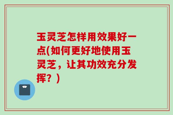 玉灵芝怎样用效果好一点(如何更好地使用玉灵芝，让其功效充分发挥？)