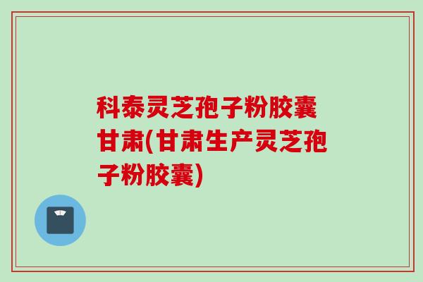 科泰灵芝孢子粉胶囊 甘肃(甘肃生产灵芝孢子粉胶囊)