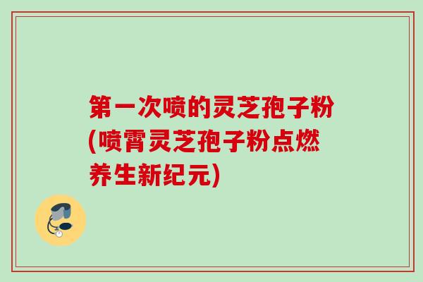 第一次喷的灵芝孢子粉(喷霄灵芝孢子粉点燃养生新纪元)