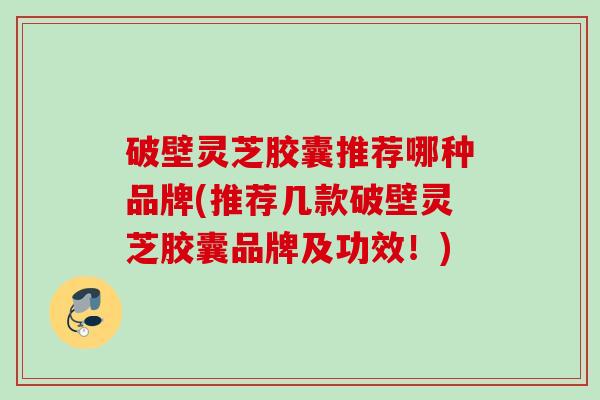 破壁灵芝胶囊推荐哪种品牌(推荐几款破壁灵芝胶囊品牌及功效!) 破壁灵芝胶囊推荐哪种品牌(推荐几款破壁灵芝胶囊品牌及功效!)