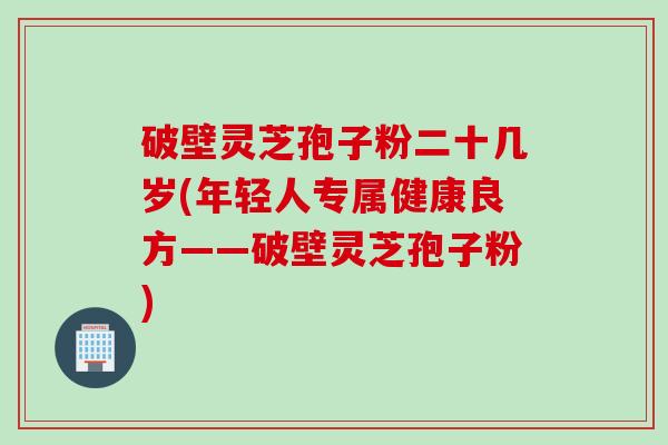 破壁灵芝孢子粉二十几岁(年轻人专属健康良方——破壁灵芝孢子粉)