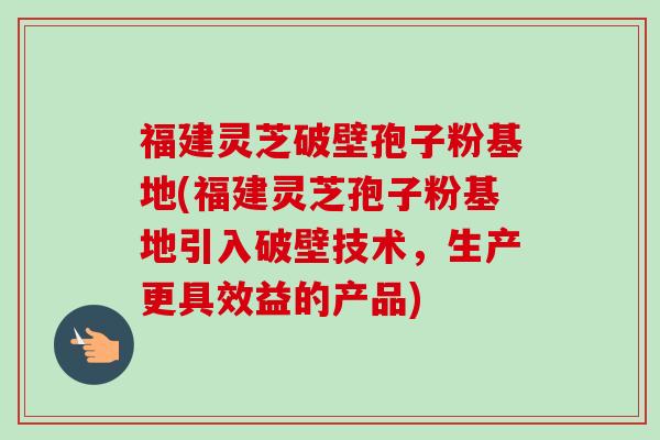 福建灵芝破壁孢子粉基地(福建灵芝孢子粉基地引入破壁技术，生产更具效益的产品)