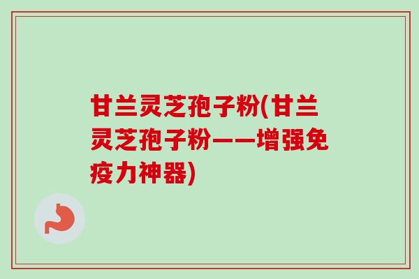 甘兰灵芝孢子粉(甘兰灵芝孢子粉——增强免疫力神器)