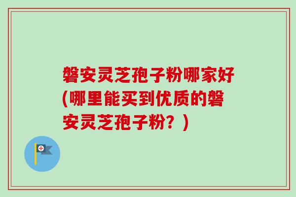磐安灵芝孢子粉哪家好(哪里能买到优质的磐安灵芝孢子粉？)