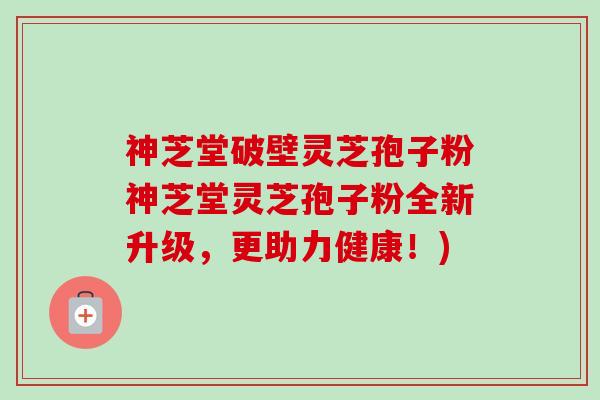神芝堂破壁灵芝孢子粉神芝堂灵芝孢子粉全新升级，更助力健康！)