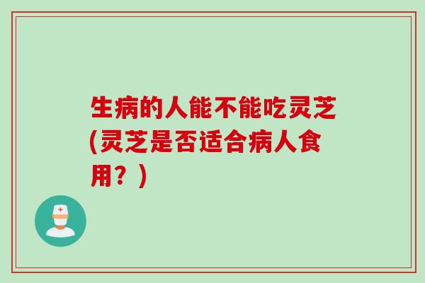 生病的人能不能吃灵芝(灵芝是否适合病人食用？)
