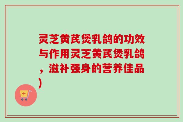灵芝黄芪煲乳鸽的功效与作用灵芝黄芪煲乳鸽，滋补强身的营养佳品)