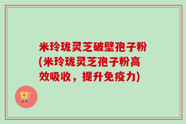 米玲珑灵芝破壁孢子粉(米玲珑灵芝孢子粉高效吸收，提升免疫力)