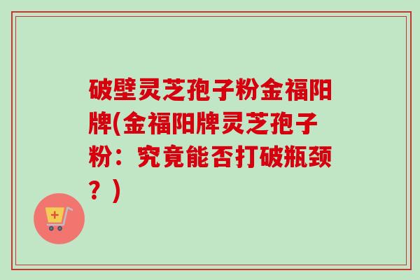 破壁灵芝孢子粉金福阳牌(金福阳牌灵芝孢子粉：究竟能否打破瓶颈？)
