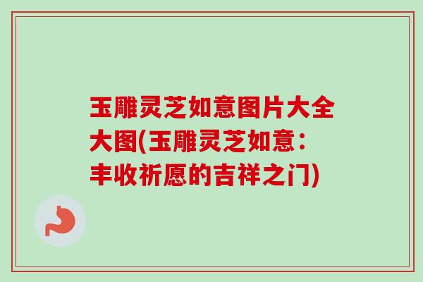 玉雕灵芝如意图片大全大图(玉雕灵芝如意：丰收祈愿的吉祥之门)
