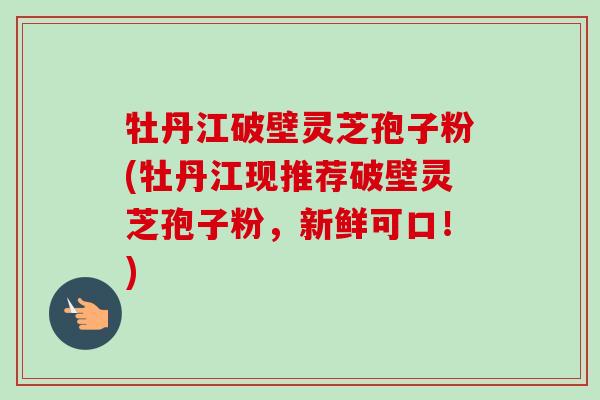 牡丹江破壁灵芝孢子粉(牡丹江现推荐破壁灵芝孢子粉，新鲜可口！)