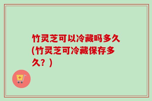 竹灵芝可以冷藏吗多久(竹灵芝可冷藏保存多久？)