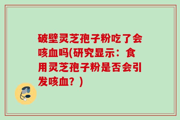 破壁灵芝孢子粉吃了会咳血吗(研究显示：食用灵芝孢子粉是否会引发咳血？)