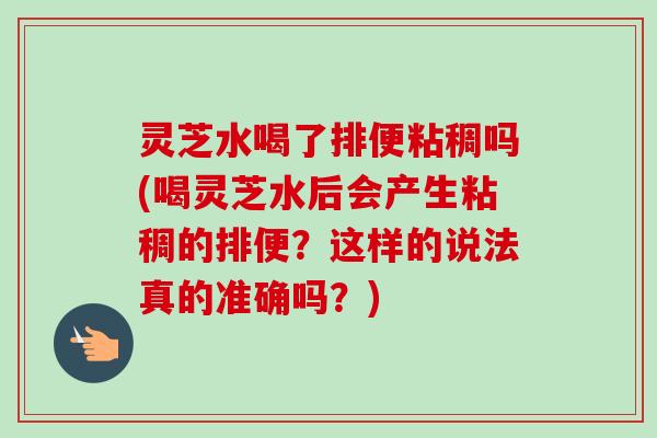 灵芝水喝了排便粘稠吗(喝灵芝水后会产生粘稠的排便？这样的说法真的准确吗？)
