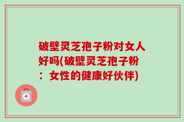 破壁灵芝孢子粉对女人好吗(破壁灵芝孢子粉：女性的健康好伙伴)