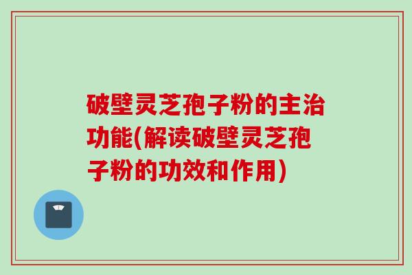 破壁灵芝孢子粉的主治功能(解读破壁灵芝孢子粉的功效和作用)