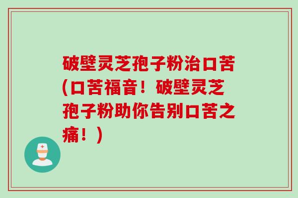 破壁灵芝孢子粉口苦(口苦福音！破壁灵芝孢子粉助你告别口苦之痛！)
