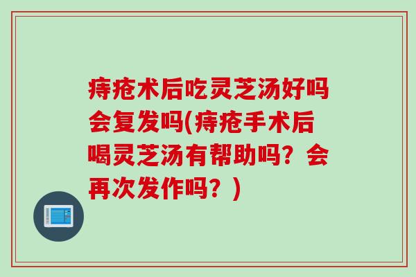 痔疮术后吃灵芝汤好吗会复发吗(痔疮手术后喝灵芝汤有帮助吗？会再次发作吗？)