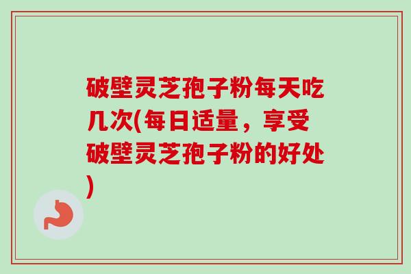 破壁灵芝孢子粉每天吃几次(每日适量，享受破壁灵芝孢子粉的好处)
