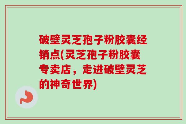 破壁灵芝孢子粉胶囊经销点(灵芝孢子粉胶囊专卖店，走进破壁灵芝的神奇世界)