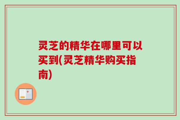 灵芝的精华在哪里可以买到(灵芝精华购买指南)