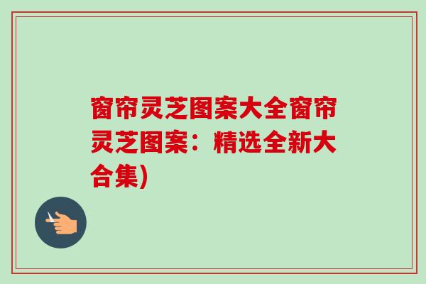 窗帘灵芝图案大全窗帘灵芝图案：精选全新大合集)
