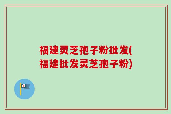 福建灵芝孢子粉批发(福建批发灵芝孢子粉)