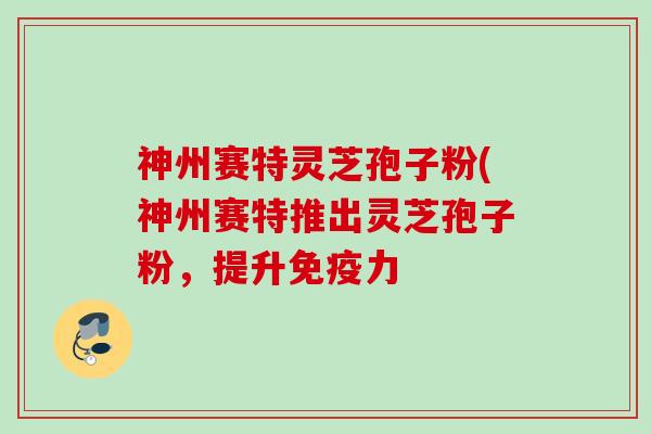 神州赛特灵芝孢子粉(神州赛特推出灵芝孢子粉，提升免疫力