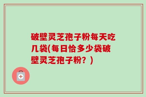 破壁灵芝孢子粉每天吃几袋(每日恰多少袋破壁灵芝孢子粉？)