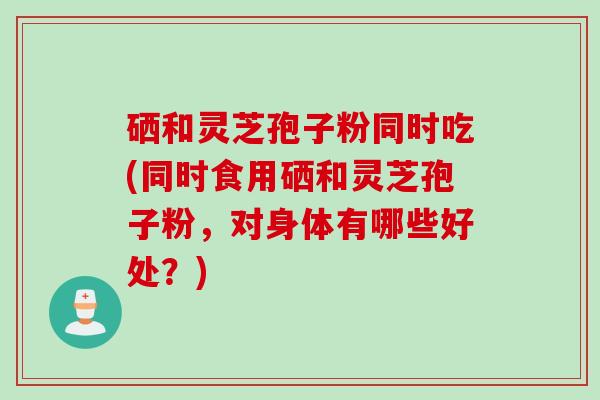 硒和灵芝孢子粉同时吃(同时食用硒和灵芝孢子粉,对身体有哪些好处?) 硒和灵芝孢子粉同时吃(同时食用硒和灵芝孢子粉,对身体有哪些好处?)