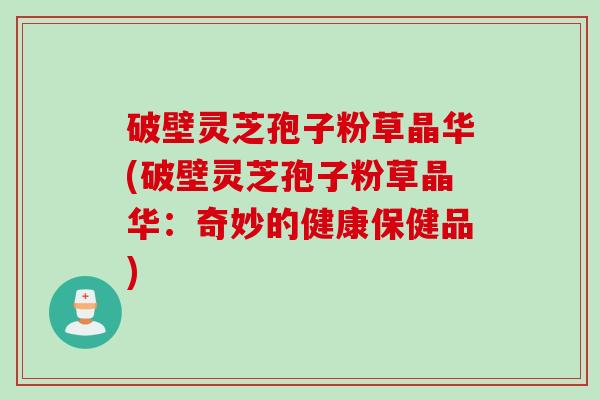 破壁灵芝孢子粉草晶华(破壁灵芝孢子粉草晶华：奇妙的健康保健品)