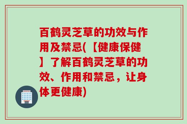 百鹤灵芝草的功效与作用及禁忌(【健康保健】了解百鹤灵芝草的功效、作用和禁忌，让身体更健康)