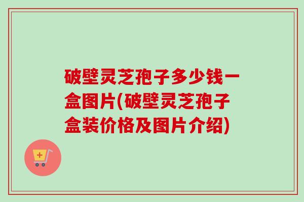 破壁灵芝孢子多少钱一盒图片(破壁灵芝孢子盒装价格及图片介绍) 破壁灵芝孢子多少钱一盒图片(破壁灵芝孢子盒装价格及图片介绍)