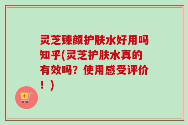 灵芝臻颜护肤水好用吗知乎(灵芝护肤水真的有效吗？使用感受评价！)