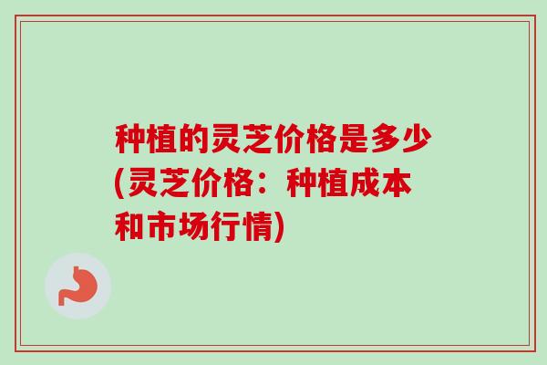 种植的灵芝价格是多少(灵芝价格:种植成本和市场行情) 种植的灵芝价格是多少(灵芝价格:种植成本和市场行情)
