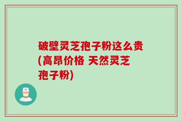 破壁灵芝孢子粉这么贵(高昂价格 天然灵芝孢子粉)