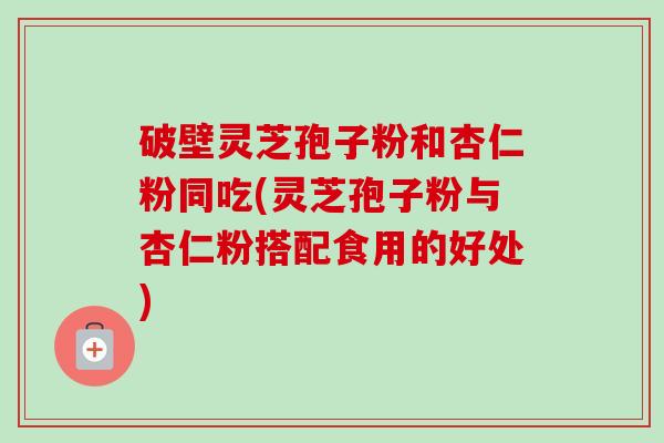 破壁灵芝孢子粉和杏仁粉同吃(灵芝孢子粉与杏仁粉搭配食用的好处)