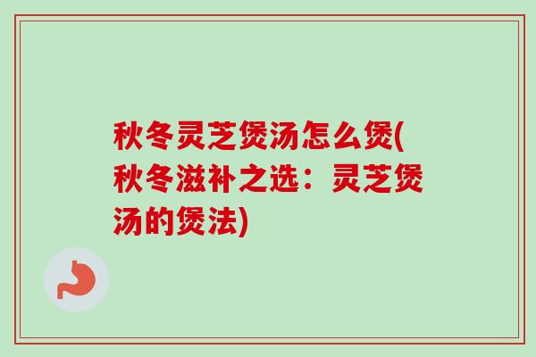 秋冬灵芝煲汤怎么煲(秋冬滋补之选：灵芝煲汤的煲法)