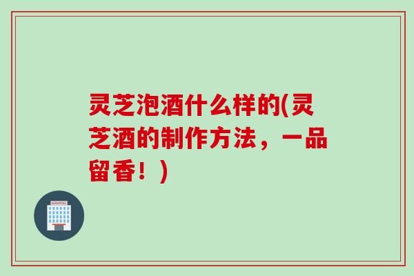 灵芝泡酒什么样的(灵芝酒的制作方法，一品留香！)