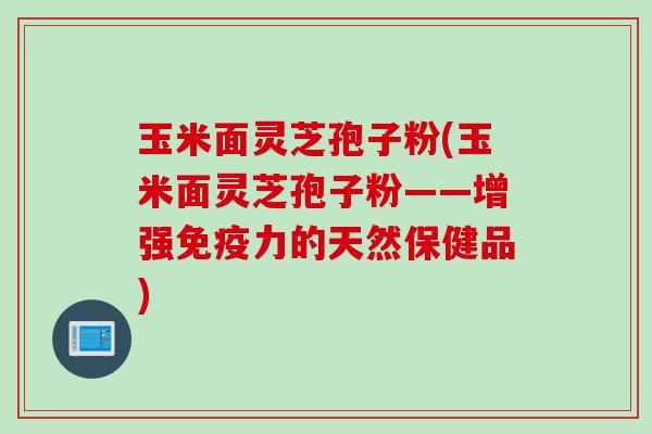 玉米面灵芝孢子粉(玉米面灵芝孢子粉——增强免疫力的天然保健品)