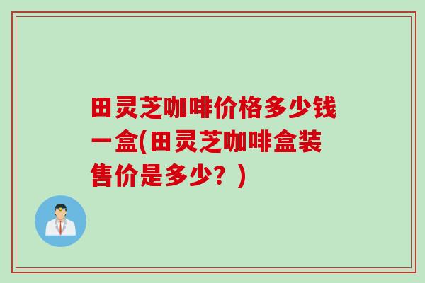 田灵芝咖啡价格多少钱一盒(田灵芝咖啡盒装售价是多少？)