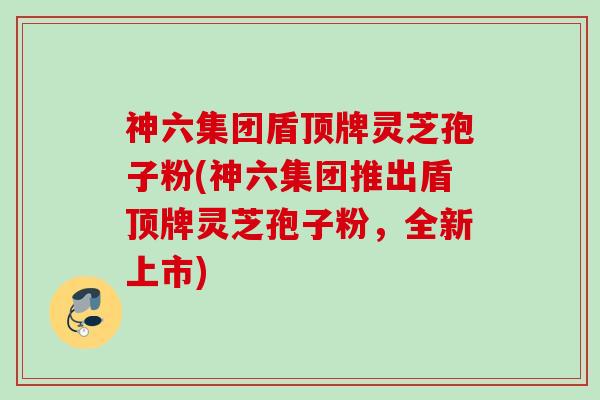 神六集团盾顶牌灵芝孢子粉(神六集团推出盾顶牌灵芝孢子粉，全新上市)