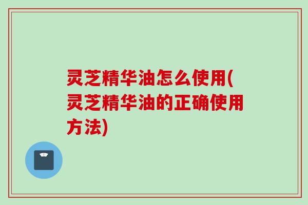 灵芝精华油怎么使用(灵芝精华油的正确使用方法)