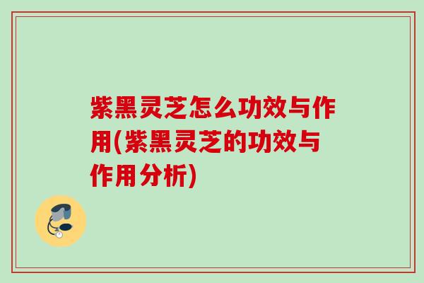 紫黑灵芝怎么功效与作用(紫黑灵芝的功效与作用分析)