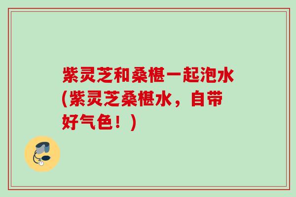 紫灵芝和桑椹一起泡水(紫灵芝桑椹水，自带好气色！)