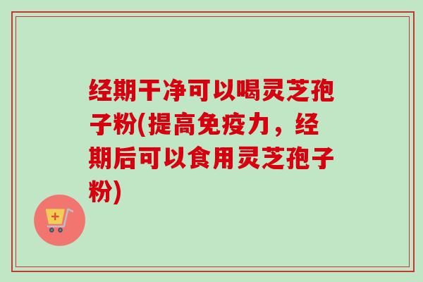 经期干净可以喝灵芝孢子粉(提高免疫力，经期后可以食用灵芝孢子粉)